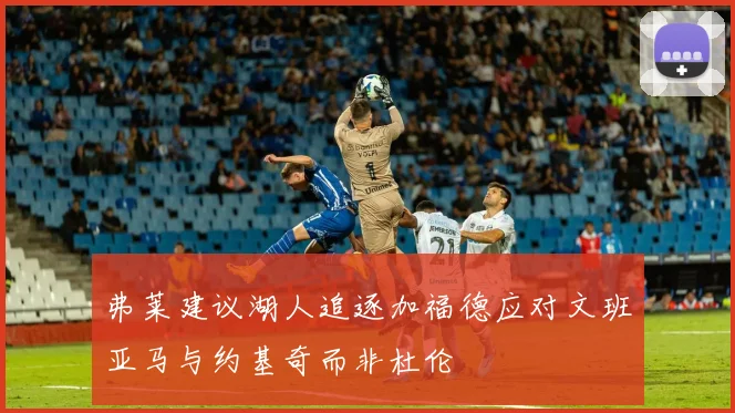 弗莱建议湖人追逐加福德应对文班亚马与约基奇而非杜伦