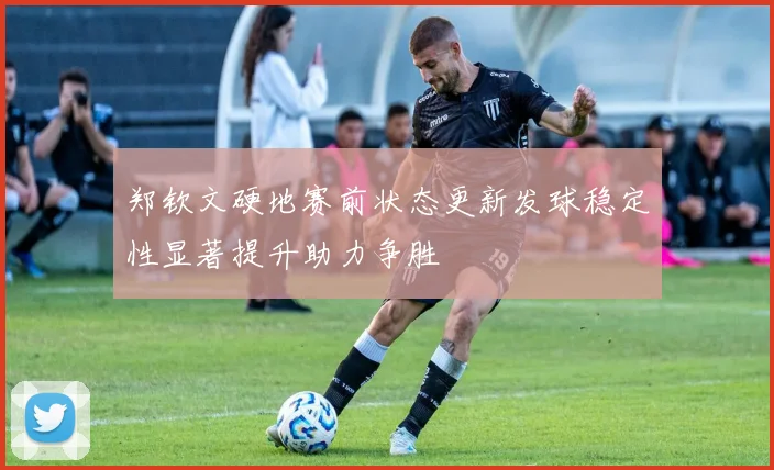 郑钦文硬地赛前状态更新发球稳定性显著提升助力争胜