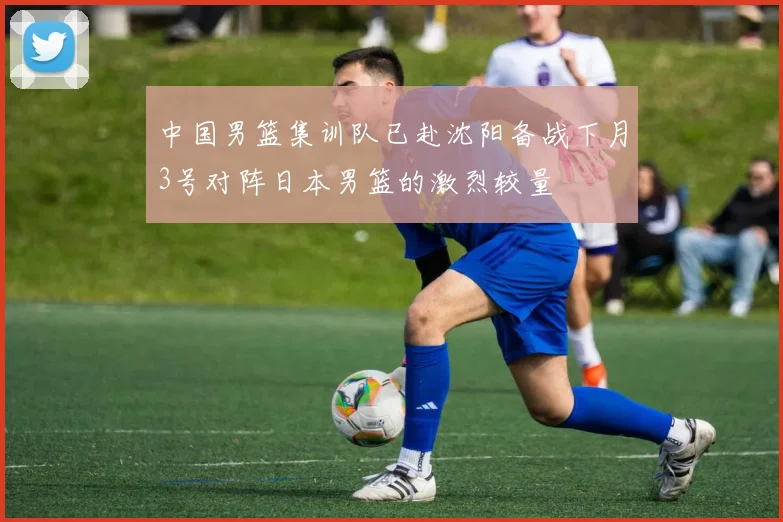 中国男篮集训队已赴沈阳备战下月3号对阵日本男篮的激烈较量