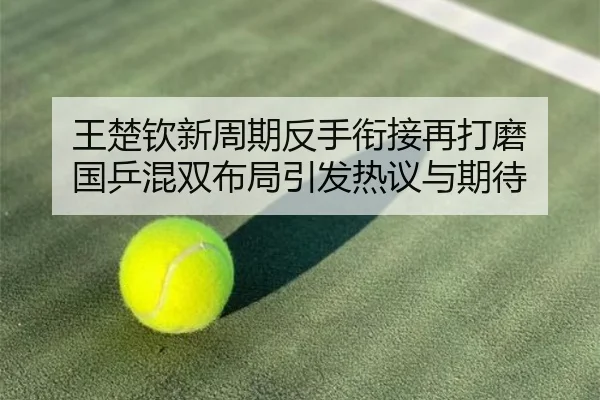 王楚钦新周期反手衔接再打磨 国乒混双布局引发热议与期待