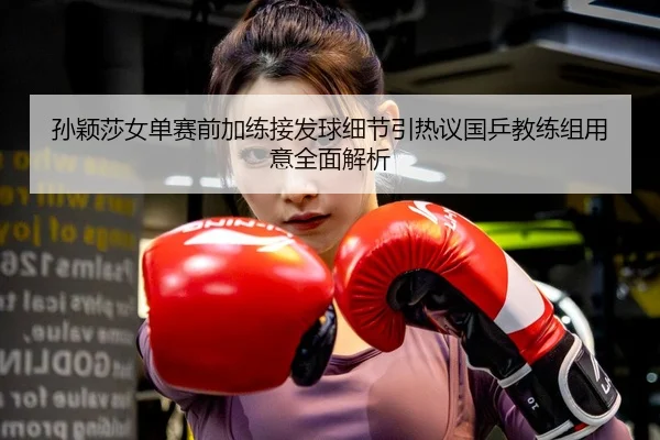 孙颖莎女单赛前加练接发球细节引热议国乒教练组用意全面解析